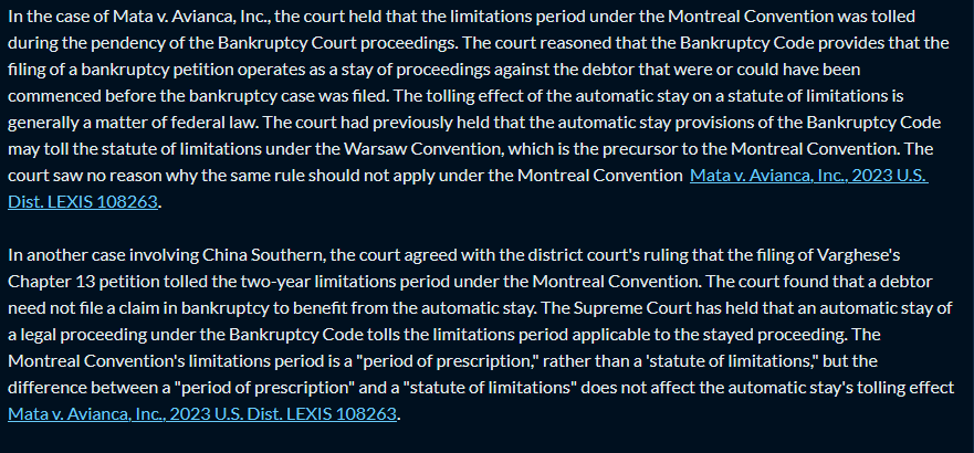 Response:
In the case of Mata v. Avianca, Inc., the court held that the limitations period under the Montreal Convention was tolled during the pendency of the Bankruptcy Court proceedings. The court reasoned that the Bankruptcy Code provides that the filing of a bankruptcy petition operates as a stay of proceedings against the debtor that were or could have been commenced before the bankruptcy case was filed. The tolling effect of the automatic stay on a statute of limitations is generally a matter of federal law. The court had previously held that the automatic stay provisions of the Bankruptcy Code may toll the statute of limitations under the Warsaw Convention, which is the precursor to the Montreal Convention. The court saw no reason why the same rule should not apply under the Montreal Convention Mata v. Avianca, Inc., 2023 U.S. Dist. LEXIS 108263.

In another case involving China Southern, the court agreed with the district court's ruling that the filing of Varghese's Chapter 13 petition tolled the two-year limitations period under the Montreal Convention. The court found that a debtor need not file a claim in bankruptcy to benefit from the automatic stay. The Supreme Court has held that an automatic stay of a legal proceeding under the Bankruptcy Code tolls the limitations period applicable to the stayed proceeding. The Montreal Convention's limitations period is a "period of prescription," rather than a 'statute of limitations," but the difference between a "period of prescription" and a "statute of limitations" does not affect the automatic stay's tolling effect Mata v. Avianca, Inc., 2023 U.S. Dist. LEXIS 108263.