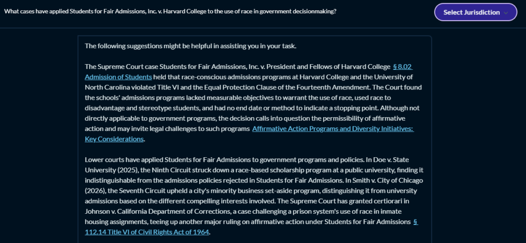 The image shows a screenshot of a digital text document. The text within the image is as follows:

Question: What cases have applied Students for Fair Admissions, Inc. v. Harvard College to other areas of government decisionmaking?

Answer: The following suggestions might be helpful in assisting you in your task.

The Supreme Court case Students for Fair Admissions, Inc. v. President and Fellows of Harvard College § 8.02 Admission of Students held that race-conscious admissions programs at Harvard College and the University of North Carolina violated Title VI and the Equal Protection Clause of the Fourteenth Amendment. The Court found the schools' admissions programs had measurable objectives to warrant the use of race, used race to disadvantage and stereotype students, and had no end date or method to indicate a stopping point. Although not directly applicable to government programs, the decision calls into question the permissibility of affirmative action and may invite legal challenges to such programs: Affirmative Action Programs and Diversity Initiatives: Key Considerations.

Lower courts have applied Students for Fair Admissions to government programs and policies. In Doe v. State University (2025), the Ninth Circuit struck down a race-based scholarship program at a public university, finding it indistinguishable from the admissions policies rejected in Students for Fair Admissions. In Smith v. City of Chicago (2026), the Seventh Circuit upheld a city's minority business set-aside program, distinguishing it from university admissions based on the different compelling interests involved. The Supreme Court has granted certiorari in Johnson v. California Department of Corrections, a case challenging a prison system's use of race in inmate housing assignments, teeing up another major ruling on affirmative action: Students for Fair Admissions § 112.14 Title VI of Civil Rights Act of 1964.