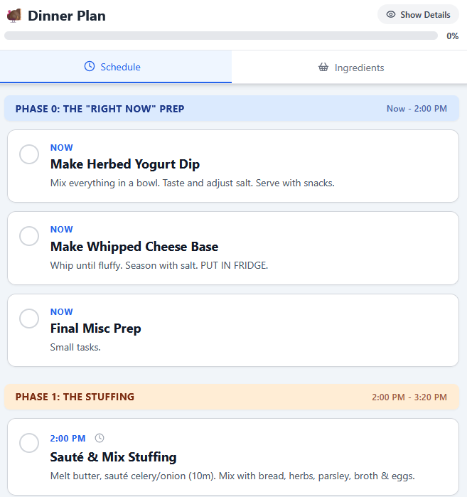 A screenshot of a "Dinner Plan" mobile or web application displaying the cooking schedule. The progress is 0%. The current phase is highlighted as "PHASE 0: THE 'RIGHT NOW' PREP" and scheduled for "Now – 2:00 PM."

Tasks listed under this phase are:

    NOW Make Herbed Yogurt Dip: "Mix everything in a bowl. Taste and adjust salt. Serve with snacks."

    NOW Make Whipped Cheese Base: "Whip until fluffy. Season with salt. PUT IN FRIDGE."

    NOW Final Misc Prep: "Small tasks."

The next scheduled phase is visible at the bottom: "PHASE 1: THE STUFFING" scheduled for "2:00 PM – 3:20 PM." The first task in this phase is "2:00 PM Sauté & Mix Stuffing".
