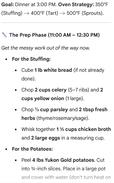 An image of a cooking schedule titled "Goal: Dinner at 3:00 PM. Oven Strategy: 350°F (Stuffing) → 400°F (Tart) → 500°F (Sprouts)."

The section header is "The Prep Phase (11:00 AM – 12:30 PM)" followed by the text: "Get the messy work out of the way now."

The preparatory steps are listed:

    For the Stuffing:

        Cube 1 lb white bread (if not already done).

        Chop 2 cups celery (5-7 ribs) and 2 cups yellow onion (1 large).

        Chop 31​ cup parsley and 2 tbsp fresh herbs (thyme/rosemary/sage).

        Whisk together 121​ cups chicken broth and 2 large eggs in a measuring cup.

    For the Potatoes:

        Peel 4 lbs Yukon Gold potatoes. Cut into 43​-inch slices. Place in a large pot and cover with water (don’t turn heat on).