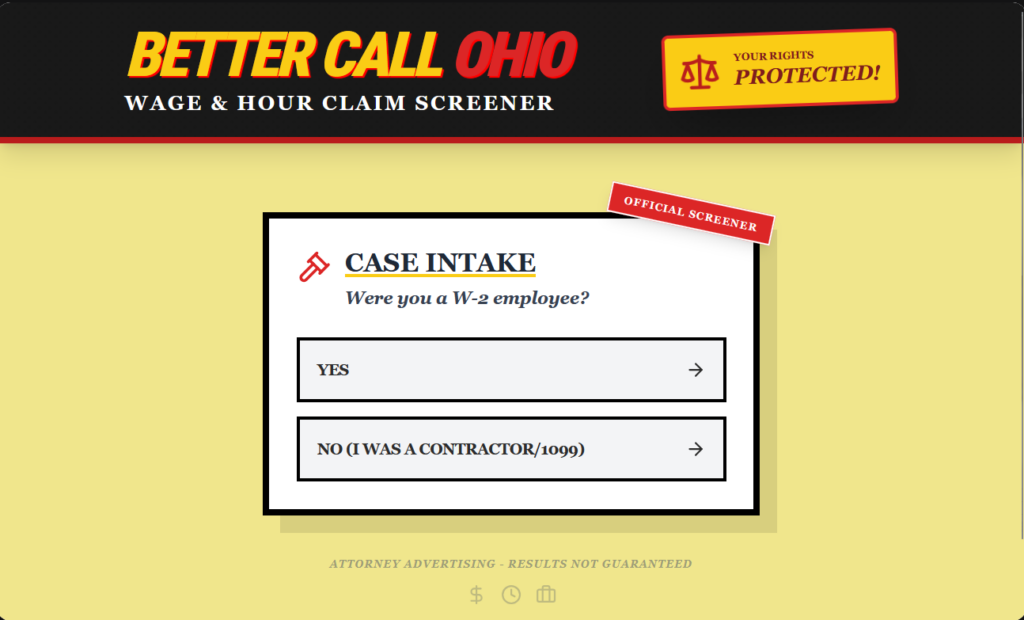 A vibe-coded web app styled as a Better Call Saul parody — "BETTER CALL OHIO" in large red and yellow text on a black header bar, with "WAGE & HOUR CLAIM SCREENER" as a subtitle. A yellow badge in the upper right reads "YOUR RIGHTS PROTECTED!" with a scales-of-justice icon. Below, on a cream/yellow background, a white card labeled "OFFICIAL SCREENER" (in a red diagonal badge) shows the "CASE INTAKE" heading with the first question in italic: "Were you a W-2 employee?" Two answer buttons styled in black borders read "YES →" and "NO (I WAS A CONTRACTOR/1099) →". At the bottom, a disclaimer reads "ATTORNEY ADVERTISING - RESULTS NOT GUARANTEED" with small dollar sign, clock, and calendar icons. The design deliberately mimics the aesthetic of a late-night TV legal ad.
